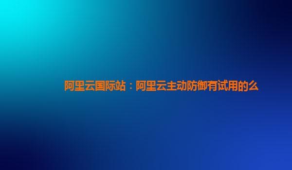 阿里云国际站：阿里云主动防御有试用的么