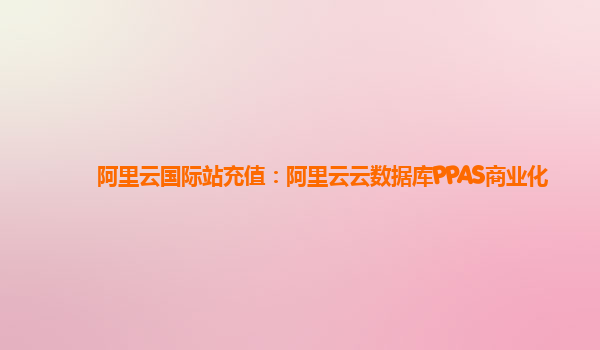 阿里云国际站充值：阿里云云数据库PPAS商业化