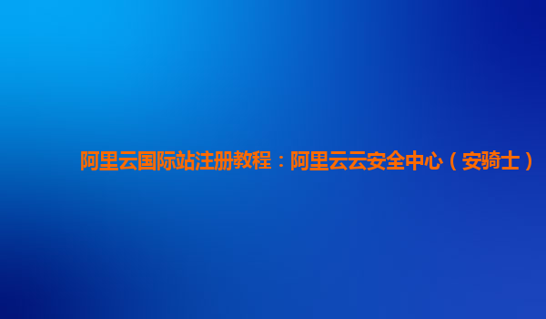 阿里云国际站注册教程：阿里云云安全中心（安骑士）