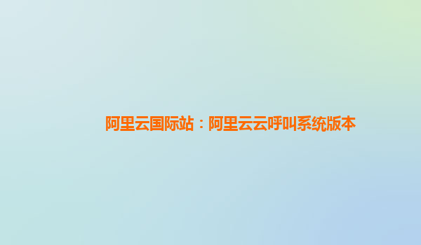 阿里云国际站：阿里云云呼叫系统版本