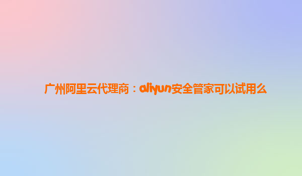广州阿里云代理商：aliyun安全管家可以试用么