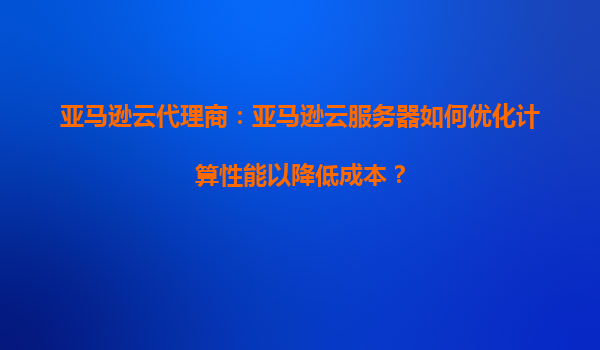 亚马逊云代理商：亚马逊云服务器如何优化计算性能以降低成本？
