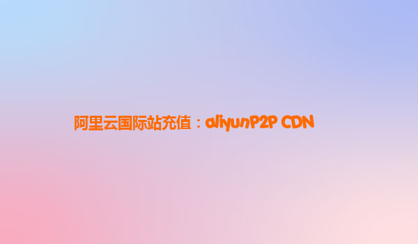 阿里云国际站充值：aliyunP2P CDN