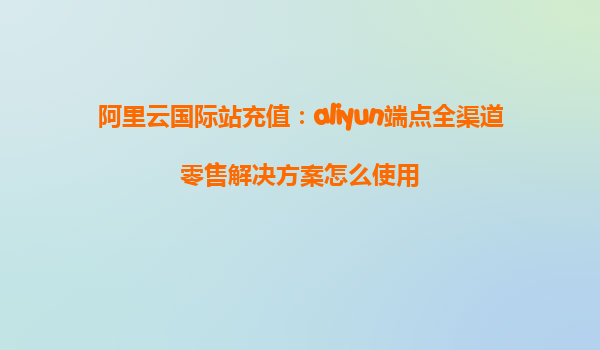 阿里云国际站充值：aliyun端点全渠道零售解决方案怎么使用