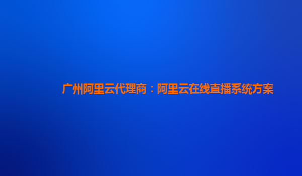 广州阿里云代理商：阿里云在线直播系统方案
