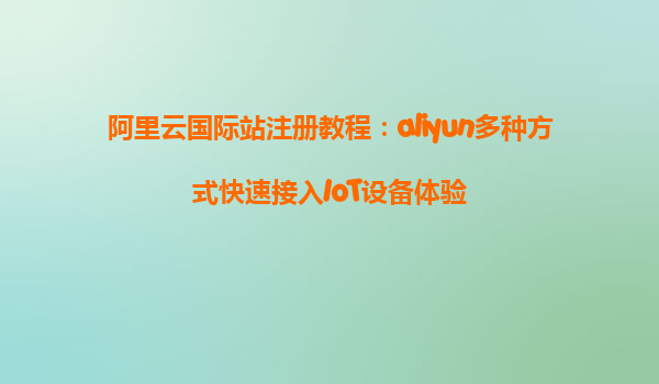 阿里云国际站注册教程：aliyun多种方式快速接入IoT设备体验