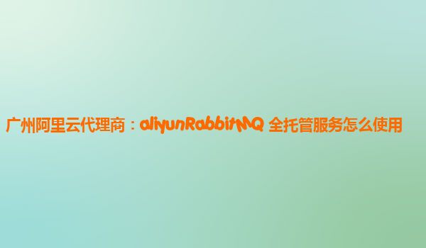 广州阿里云代理商：aliyunRabbitMQ 全托管服务怎么使用