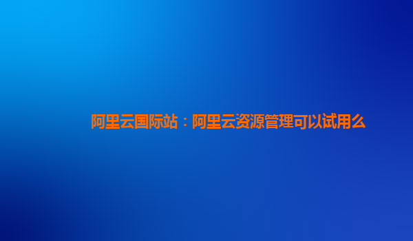 阿里云国际站：阿里云资源管理可以试用么