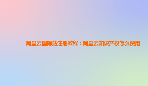 阿里云国际站注册教程：阿里云知识产权怎么使用