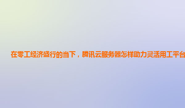 在零工经济盛行的当下，腾讯云服务器怎样助力灵活用工平台运营？