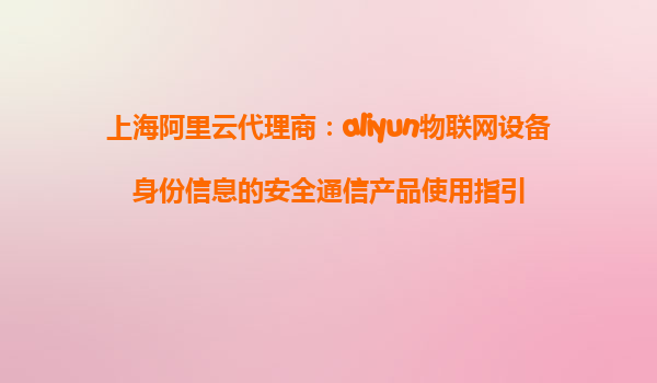 上海阿里云代理商：aliyun物联网设备身份信息的安全通信产品使用指引