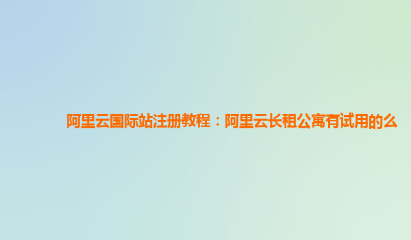 阿里云国际站注册教程：阿里云长租公寓有试用的么