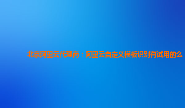 北京阿里云代理商：阿里云自定义模板识别有试用的么