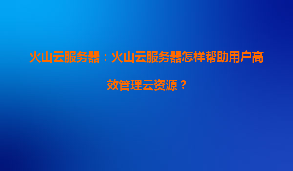 火山云服务器：火山云服务器怎样帮助用户高效管理云资源？