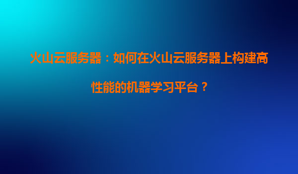 火山云服务器：如何在火山云服务器上构建高性能的机器学习平台？
