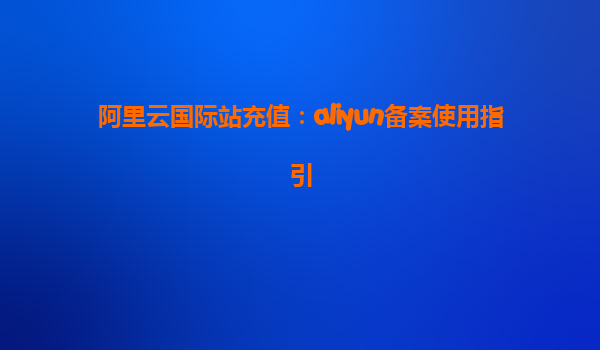 阿里云国际站充值：aliyun备案使用指引
