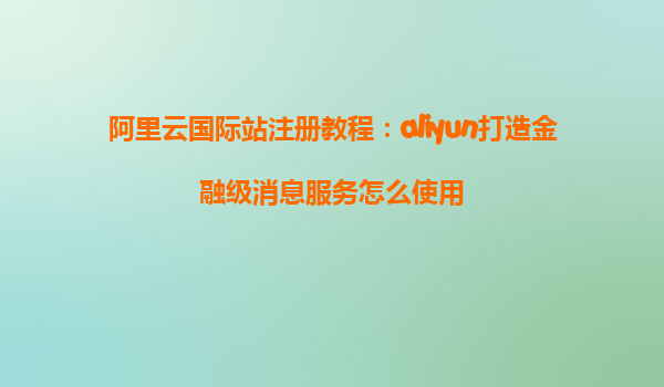 阿里云国际站注册教程：aliyun打造金融级消息服务怎么使用