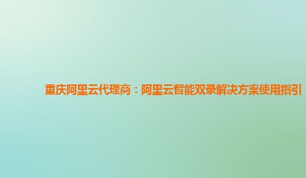 重庆阿里云代理商：阿里云智能双录解决方案使用指引