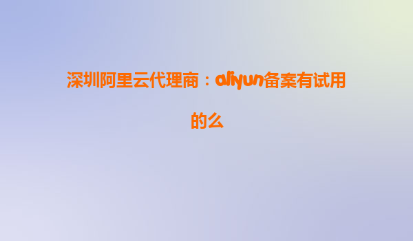 深圳阿里云代理商：aliyun备案有试用的么