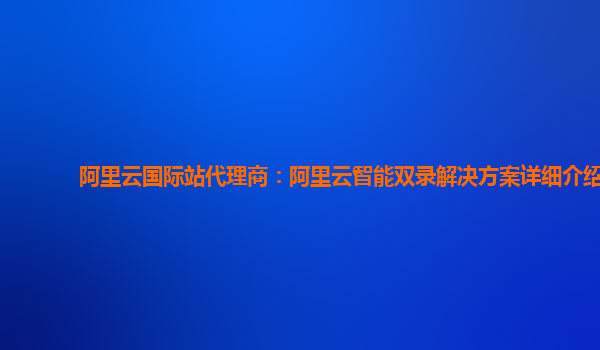 阿里云国际站代理商：阿里云智能双录解决方案详细介绍
