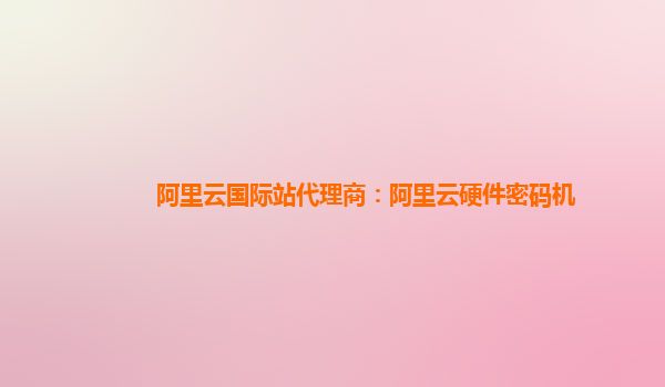 阿里云国际站代理商：阿里云硬件密码机