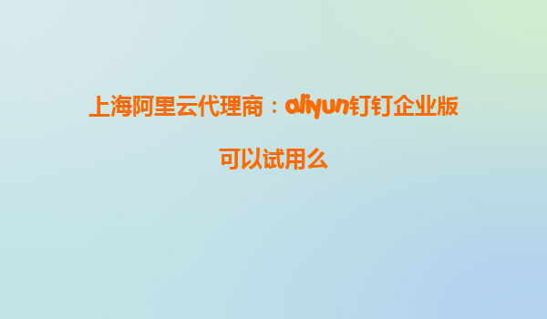 上海阿里云代理商：aliyun钉钉企业版可以试用么