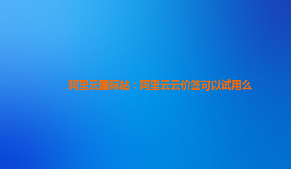 阿里云国际站：阿里云云价签可以试用么