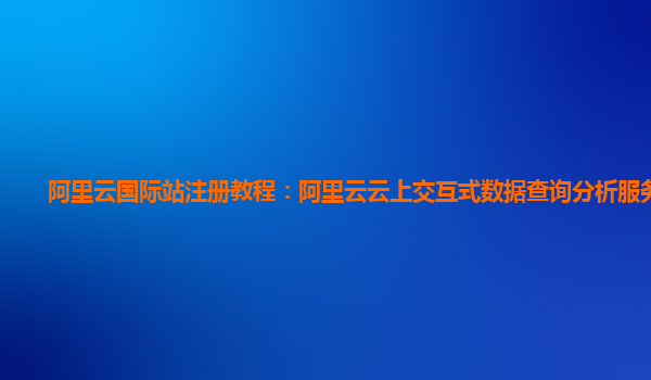阿里云国际站注册教程：阿里云云上交互式数据查询分析服务体验