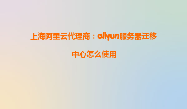 上海阿里云代理商：aliyun服务器迁移中心怎么使用