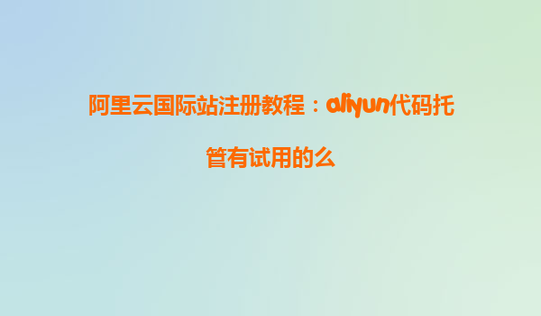 阿里云国际站注册教程：aliyun代码托管有试用的么