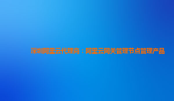 深圳阿里云代理商：阿里云网关管理节点管理产品