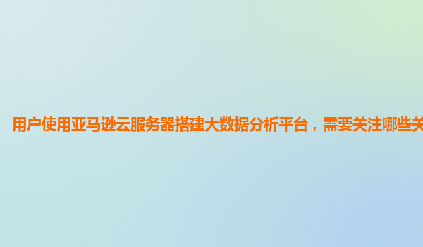 用户使用亚马逊云服务器搭建大数据分析平台，需要关注哪些关键要点？