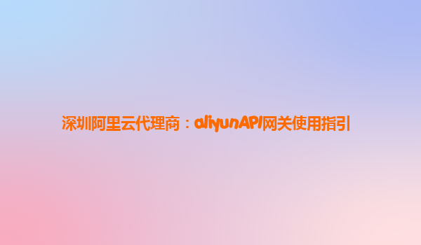 深圳阿里云代理商：aliyunAPI网关使用指引