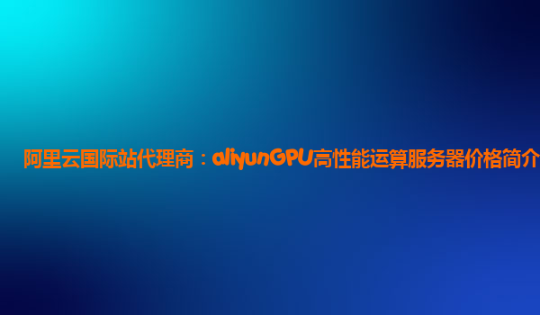 阿里云国际站代理商：aliyunGPU高性能运算服务器价格简介