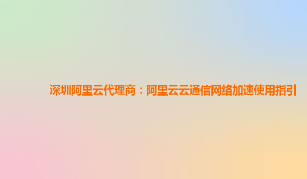 深圳阿里云代理商：阿里云云通信网络加速使用指引