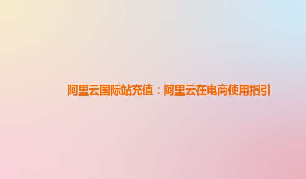 阿里云国际站充值：阿里云在电商使用指引