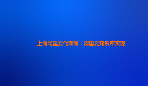 上海阿里云代理商：阿里云知识库实现