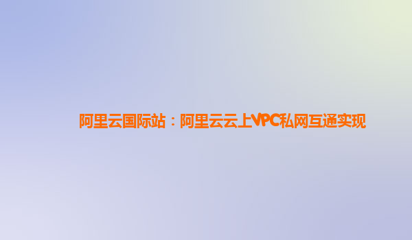 阿里云国际站：阿里云云上VPC私网互通实现