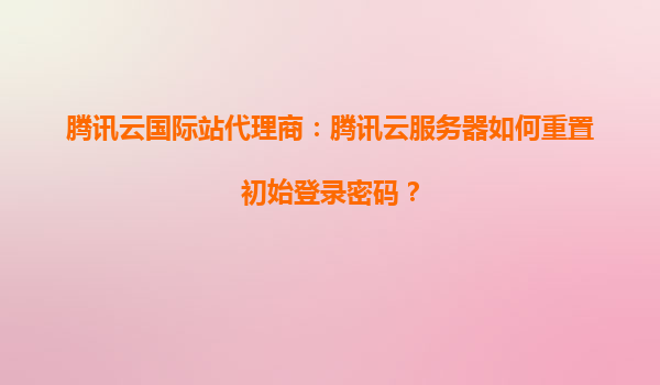 腾讯云国际站代理商：腾讯云服务器如何重置初始登录密码？