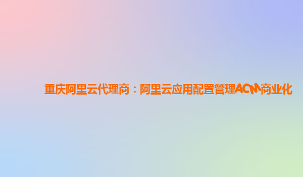 重庆阿里云代理商：阿里云应用配置管理ACM商业化