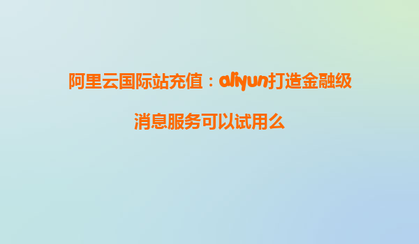 阿里云国际站充值：aliyun打造金融级消息服务可以试用么
