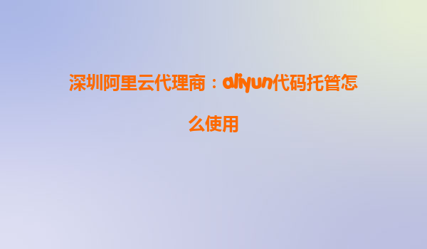 深圳阿里云代理商：aliyun代码托管怎么使用