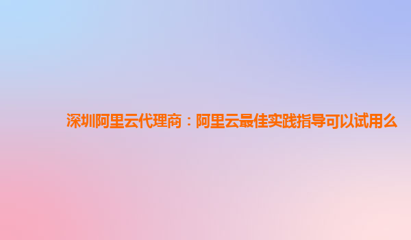 深圳阿里云代理商：阿里云最佳实践指导可以试用么