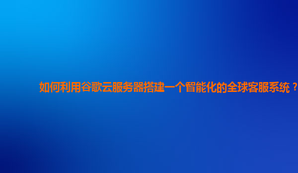 如何利用谷歌云服务器搭建一个智能化的全球客服系统？
