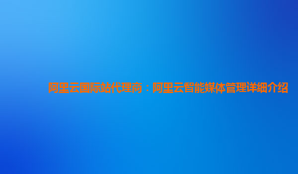 阿里云国际站代理商：阿里云智能媒体管理详细介绍