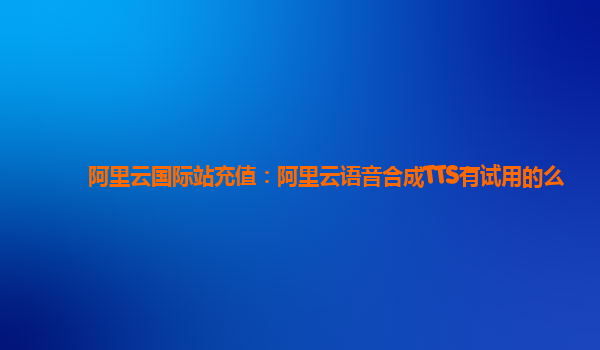 阿里云国际站充值：阿里云语音合成TTS有试用的么