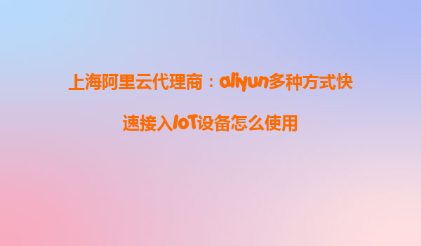 上海阿里云代理商：aliyun多种方式快速接入IoT设备怎么使用