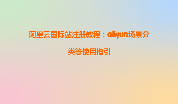 阿里云国际站注册教程：aliyun场景分类等使用指引