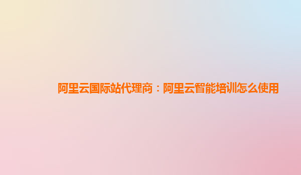 阿里云国际站代理商：阿里云智能培训怎么使用
