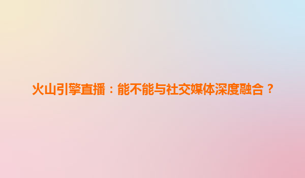 火山引擎直播：能不能与社交媒体深度融合？